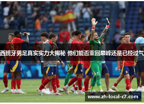 西班牙男足真实实力大揭秘 他们能否重回巅峰还是已经过气 西班牙男足真实实力大揭秘 他们能否重回巅峰还是已经过气