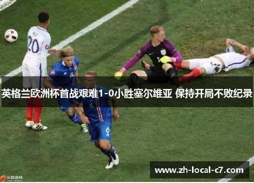 英格兰欧洲杯首战艰难1-0小胜塞尔维亚 保持开局不败纪录 英格兰欧洲杯首战艰难1-0小胜塞尔维亚 保持开局不败纪录
