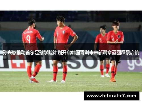 孙兴慜推动首尔足球学院计划开启韩国青训未来新篇章蓝图愿景启航